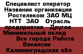 Специалист-оператор › Название организации ­ Ростелеком ЗАО МЦ НТТ, ЗАО › Отрасль предприятия ­ Другое › Минимальный оклад ­ 20 000 - Все города Работа » Вакансии   . Калининградская обл.,Советск г.